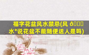 福字花盆风水禁忌(风 🐕 水*
说花盆不能随便送人是吗)